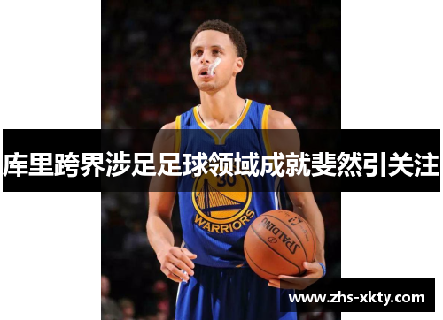 库里跨界涉足足球领域成就斐然引关注